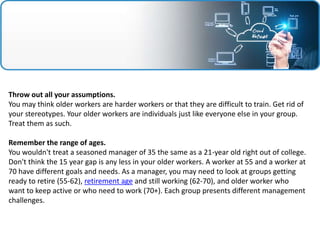 Throw out all your assumptions.
You may think older workers are harder workers or that they are difficult to train. Get rid of
your stereotypes. Your older workers are individuals just like everyone else in your group.
Treat them as such.
Remember the range of ages.
You wouldn't treat a seasoned manager of 35 the same as a 21-year old right out of college.
Don't think the 15 year gap is any less in your older workers. A worker at 55 and a worker at
70 have different goals and needs. As a manager, you may need to look at groups getting
ready to retire (55-62), retirement age and still working (62-70), and older worker who
want to keep active or who need to work (70+). Each group presents different management
challenges.
 