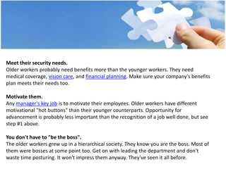 Meet their security needs.
Older workers probably need benefits more than the younger workers. They need
medical coverage, vision care, and financial planning. Make sure your company's benefits
plan meets their needs too.
Motivate them.
Any manager's key job is to motivate their employees. Older workers have different
motivational "hot buttons" than their younger counterparts. Opportunity for
advancement is probably less important than the recognition of a job well done, but see
step #1 above.
You don't have to "be the boss".
The older workers grew up in a hierarchical society. They know you are the boss. Most of
them were bosses at some point too. Get on with leading the department and don't
waste time posturing. It won't impress them anyway. They've seen it all before.
 