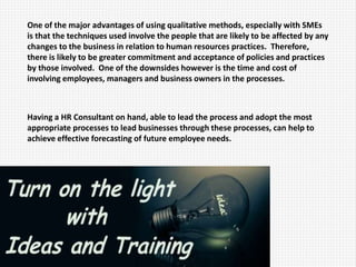One of the major advantages of using qualitative methods, especially with SMEs
is that the techniques used involve the people that are likely to be affected by any
changes to the business in relation to human resources practices. Therefore,
there is likely to be greater commitment and acceptance of policies and practices
by those involved. One of the downsides however is the time and cost of
involving employees, managers and business owners in the processes.
Having a HR Consultant on hand, able to lead the process and adopt the most
appropriate processes to lead businesses through these processes, can help to
achieve effective forecasting of future employee needs.
 