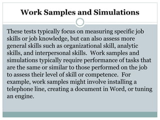 Work Samples and Simulations
These tests typically focus on measuring specific job
skills or job knowledge, but can also assess more
general skills such as organizational skill, analytic
skills, and interpersonal skills. Work samples and
simulations typically require performance of tasks that
are the same or similar to those performed on the job
to assess their level of skill or competence. For
example, work samples might involve installing a
telephone line, creating a document in Word, or tuning
an engine.
 