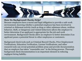 How Do Background Checks Help?
Because employers have a moral and legal obligation to provide a safe work
environment, knowing whether a potential employee has been involved in
criminal or dishonest activity (such as drug or other substance abuse, reckless
behavior, theft, or dangerous and violent behaviors) allows the employer to
better determine if an applicant is appropriate for the job and work
environment. Background Checks allow an employer to better determine if an
applicant poses a potential threat to other employees or customers.
Background check tools such as Criminal Record Checks, Prior Employment
Verifications, Education Verification, License Verifications, and other
research tools can reveal potential problem areas and provide documentation
that an employer has taken "reasonable care" in the hiring process. Thorough
background check documentation is an important element in reducing
negligent hiring liability.
 