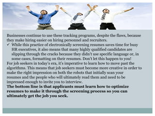 Businesses continue to use these tracking programs, despite the flaws, because
they make hiring easier on hiring personnel and recruiters.
 While this practice of electronically screening resumes saves time for busy
HR executives, it also means that many highly qualified candidates are
slipping through the cracks because they didn’t use specific language or, in
some cases, formatting on their resumes. Don’t let this happen to you!
For job seekers in today’s era, it’s imperative to learn how to move past the
algorithms. This means that job seekers must become more creative in order to
make the right impression on both the robots that initially scan your
resumes and the people who will ultimately read them and need to be
impressed enough to invite you to interview.
The bottom line is that applicants must learn how to optimize
resumes to make it through the screening process so you can
ultimately get the job you seek.
 