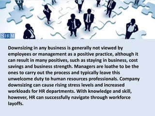 Downsizing in any business is generally not viewed by
employees or management as a positive practice, although it
can result in many positives, such as staying in business, cost
savings and business strength. Managers are loathe to be the
ones to carry out the process and typically leave this
unwelcome duty to human resources professionals. Company
downsizing can cause rising stress levels and increased
workloads for HR departments. With knowledge and skill,
however, HR can successfully navigate through workforce
layoffs.
 