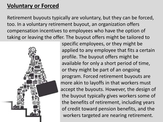 Voluntary or Forced
Retirement buyouts typically are voluntary, but they can be forced,
too. In a voluntary retirement buyout, an organization offers
compensation incentives to employees who have the option of
taking or leaving the offer. The buyout offers might be tailored to
specific employees, or they might be
applied to any employee that fits a certain
profile. The buyout offers might be
available for only a short period of time,
or they might be part of an ongoing
program. Forced retirement buyouts are
more akin to layoffs in that workers must
accept the buyouts. However, the design of
the buyout typically gives workers some of
the benefits of retirement, including years
of credit toward pension benefits, and the
workers targeted are nearing retirement.
 