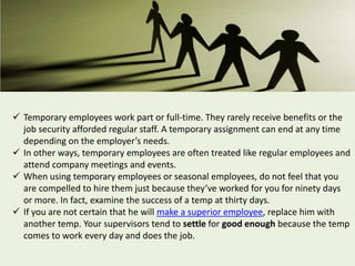  Temporary employees work part or full-time. They rarely receive benefits or the
job security afforded regular staff. A temporary assignment can end at any time
depending on the employer’s needs.
 In other ways, temporary employees are often treated like regular employees and
attend company meetings and events.
 When using temporary employees or seasonal employees, do not feel that you
are compelled to hire them just because they’ve worked for you for ninety days
or more. In fact, examine the success of a temp at thirty days.
 If you are not certain that he will make a superior employee, replace him with
another temp. Your supervisors tend to settle for good enough because the temp
comes to work every day and does the job.
 