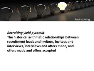 Recruiting yield pyramid
The historical arithmetic relationships between
recruitment leads and invitees, invitees and
interviews, interviews and offers made, and
offers made and offers accepted
 