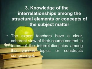 3. Knowledge of the
interrelationships among the
structural elements or concepts of
the subject matter
• The expert teachers have a clear,
coherent view of their course content in
terms of the interrelationships among
the various topics or constructs
comprising it.
 