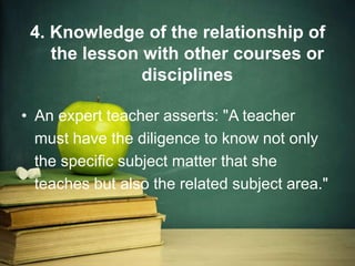 4. Knowledge of the relationship of
the lesson with other courses or
disciplines
• An expert teacher asserts: "A teacher
must have the diligence to know not only
the specific subject matter that she
teaches but also the related subject area."
 