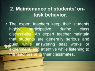 2. Maintenance of students’ on-
task behavior.
• The expert teachers keep their students
highly participative during class
discussions. An expert teacher maintain
that students are generally serious and
quiet while answering seat works or
experiment, and attentive while listening to
the teachers or to their classmates.
 