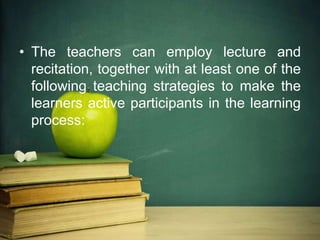 • The teachers can employ lecture and
recitation, together with at least one of the
following teaching strategies to make the
learners active participants in the learning
process:
 