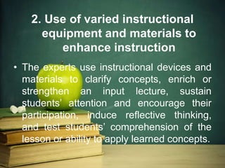 2. Use of varied instructional
equipment and materials to
enhance instruction
• The experts use instructional devices and
materials to clarify concepts, enrich or
strengthen an input lecture, sustain
students’ attention and encourage their
participation, induce reflective thinking,
and test students’ comprehension of the
lesson or ability to apply learned concepts.
 