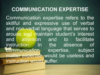 Communication expertise refers to the
skillful and expressive use of verbal
and non-verbal language that serves to
arouse and maintain student’s interest
and attention and to facilitate
instruction. In the absence of
communication expertise, subject
matter expertise would be useless and
instruction would suffer.
COMMUNICATION EXPERTISE
 