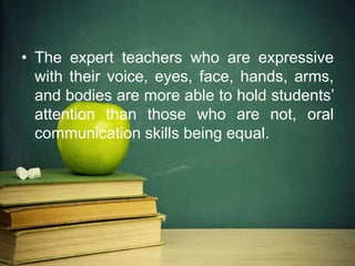 • The expert teachers who are expressive
with their voice, eyes, face, hands, arms,
and bodies are more able to hold students’
attention than those who are not, oral
communication skills being equal.
 
