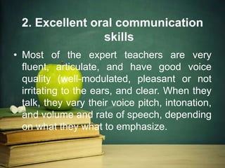 2. Excellent oral communication
skills
• Most of the expert teachers are very
fluent, articulate, and have good voice
quality (well-modulated, pleasant or not
irritating to the ears, and clear. When they
talk, they vary their voice pitch, intonation,
and volume and rate of speech, depending
on what they what to emphasize.
 