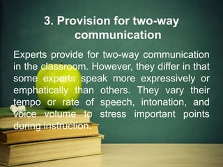 3. Provision for two-way
communication
Experts provide for two-way communication
in the classroom. However, they differ in that
some experts speak more expressively or
emphatically than others. They vary their
tempo or rate of speech, intonation, and
voice volume to stress important points
during instruction.
 