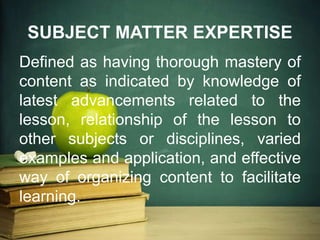 SUBJECT MATTER EXPERTISE
Defined as having thorough mastery of
content as indicated by knowledge of
latest advancements related to the
lesson, relationship of the lesson to
other subjects or disciplines, varied
examples and application, and effective
way of organizing content to facilitate
learning.
 