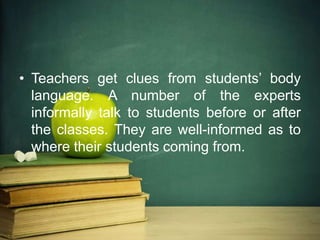 • Teachers get clues from students’ body
language. A number of the experts
informally talk to students before or after
the classes. They are well-informed as to
where their students coming from.
 