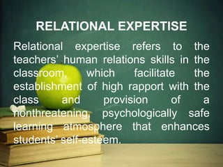 RELATIONAL EXPERTISE
Relational expertise refers to the
teachers’ human relations skills in the
classroom, which facilitate the
establishment of high rapport with the
class and provision of a
nonthreatening, psychologically safe
learning atmosphere that enhances
students’ self-esteem.
 