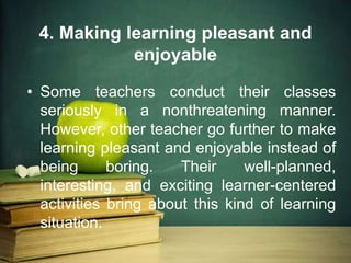 4. Making learning pleasant and
enjoyable
• Some teachers conduct their classes
seriously in a nonthreatening manner.
However, other teacher go further to make
learning pleasant and enjoyable instead of
being boring. Their well-planned,
interesting, and exciting learner-centered
activities bring about this kind of learning
situation.
 