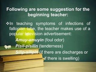 Following are some suggestion for the
beginning teacher:
In teaching symptoms of infections of
fallopian tube, the teacher makes use of a
popular television advertisement:
Amuy-amuyin (foul odor)
Pisil-pisilin (tenderness)
Silip-silipin (if there are discharges or
if there is swelling)
 