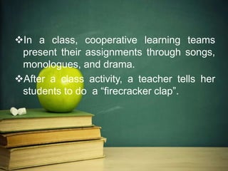 In a class, cooperative learning teams
present their assignments through songs,
monologues, and drama.
After a class activity, a teacher tells her
students to do a “firecracker clap”.
 