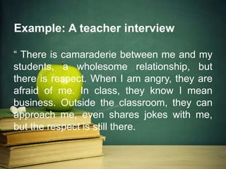 Example: A teacher interview
“ There is camaraderie between me and my
students, a wholesome relationship, but
there is respect. When I am angry, they are
afraid of me. In class, they know I mean
business. Outside the classroom, they can
approach me, even shares jokes with me,
but the respect is still there.
 