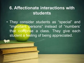 6. Affectionate interactions with
students
• They consider students as “special” and
“important persons” instead of “numbers’
that comprise a class. They give each
student a feeling of being appreciated.
 