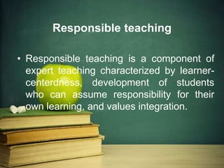 Responsible teaching
• Responsible teaching is a component of
expert teaching characterized by learner-
centerdness, development of students
who can assume responsibility for their
own learning, and values integration.
 
