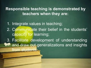 Responsible teaching is demonstrated by
teachers when they are:
1. Integrate values in teaching;
2. Communicate their belief in the students’
capacity for learning;
3. Facilitate development of understanding
and draw out generalizations and insights
from students;
 