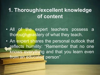 1. Thorough/excellent knowledge
of content
• All of the expert teachers possess a
thorough mastery of what they teach.
• An expert shares the personal outlook that
reflects humility: “Remember that no one
knows everything and that you learn even
from an educated person”
 