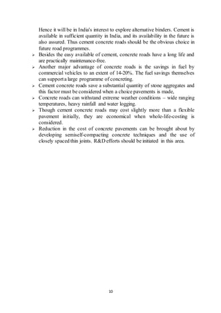 10
Hence it will be in India's interest to explore alternative binders. Cement is
available in sufficient quantity in India, and its availability in the future is
also assured. Thus cement concrete roads should be the obvious choice in
future road programmes.
 Besides the easy available of cement, concrete roads have a long life and
are practically maintenance-free.
 Another major advantage of concrete roads is the savings in fuel by
commercial vehicles to an extent of 14-20%. The fuel savings themselves
can supporta large programme of concreting.
 Cement concrete roads save a substantial quantity of stone aggregates and
this factor must be considered when a choice pavements is made,
 Concrete roads can withstand extreme weather conditions – wide ranging
temperatures, heavy rainfall and water logging.
 Though cement concrete roads may cost slightly more than a flexible
pavement initially, they are economical when whole-life-costing is
considered.
 Reduction in the cost of concrete pavements can be brought about by
developing semiself-compacting concrete techniques and the use of
closely spaced thin joints. R&D efforts should be initiated in this area.
 