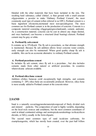 13
blended with the other materials that have been included in the mix. The
resulting hard substance, called 'clinker', is then ground with a small amount
ofgypsuminto a powder to make 'Ordinary Portland Cement', the most
commonly used type of cement (often referred to as OPC). Portland cement is a
basic ingredient ofconcrete,mortarand most non-specialtygrout. The most
common use for Portland cement is in the production of concrete. Concrete is a
composite material consisting ofaggregate(gravelandsand), cement, andwater.
As a construction material, concrete can be cast in almost any shape desired,
and once hardened, can become a structural (load bearing) element. Portland
cement may be grey or white.
b. Portland fly ashcement
It contains up to 35%flyash. The fly ash is pozzolanic, so that ultimate strength
is maintained. Because fly ash addition allows lower concrete water content,
early strength can also be maintained. Where good quality cheap fly ash is
available, this can be an economic alternative to ordinary Portland cement.
c. Portland pozzolana cement
Its includes fly ash cement, since fly ash is a pozzolana , but also includes
cements made from other natural or artificial pozzolans. In countries
wherevolcanic ashesare available.
d. Portland silica fume cement
Addition ofsilica fumecan yield exceptionally high strengths, and cements
containing 5– 20% silica fume are occasionally produced. However, silica fume
is more usually added to Portland cement at the concrete mixer
2.SAND
Sand is a naturally occurringgranularmaterialcomposed of finely divided rock
and mineral particles. The composition of sand is highly variable, depending
on the local rock sources and conditions, but the most common constituent of
sand in inland continental settings and nontropicalcoastalsettings issilica(silicon
dioxide, or SiO2), usually in the form ofquartz.
The second most common type of sand iscalcium carbonate, for
examplearagonite, which has mostly been created, over the past half billion
 