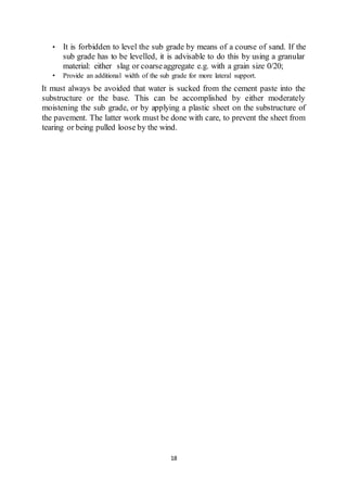 18
• It is forbidden to level the sub grade by means of a course of sand. If the
sub grade has to be levelled, it is advisable to do this by using a granular
material: either slag or coarseaggregate e.g. with a grain size 0/20;
• Provide an additional width of the sub grade for more lateral support.
It must always be avoided that water is sucked from the cement paste into the
substructure or the base. This can be accomplished by either moderately
moistening the sub grade, or by applying a plastic sheet on the substructure of
the pavement. The latter work must be done with care, to prevent the sheet from
tearing or being pulled loose by the wind.
 