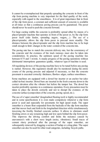 23
It cannot be overemphasised that properly spreading the concrete in front of the
slip form paving machine is very important for the final quality of the work,
especially with regard to the smoothness. It is of great importance that in front
of the slip form paver, a constant and sufficient amount of concrete is available
at all times so that a continuous paving process can be guaranteed. The paver
should never be used to push the concrete forward.
For large casting widths the concrete is preferably spread either by means of a
placer/spreader machine that operates in front of the paver or, by the slip form
paver itself (side feeder, spreading augers, wagon,…). The use of a
placer/spreader, allows the slip form paver to proceed more steadily. The
distance between the placer/spreader and the slip form machine has to be kept
small enough to limit changes in the water content of the concrete mix.
The paving rate has to match the concrete delivery rate, but the consistency of
the concrete and the evenness of the track runways must also be taken into
consideration. In practice, the optimum speed of the paving machine lies
between 0.75 and 1 m/min. A steady progress of the paving operations without
detrimental interruptions guarantees quality, whatever type of machine is used.
All regulating devices of the paving machine have to be tuned before any paving
is started. However, this regulation should also be monitored during the entire
course of the paving process and adjusted if necessary, so that the concrete
pavement is executed correctly: thickness, flawless edges, surface smoothness.
Some machines are equipped with a dowel bar inserter or an anchor bar (also
called tie-bar) inserter. Dowel bars are inserted in the fresh concrete down to the
correct elevation after the vibrator but before the tamper bar. The dowel bar
inserter preferably operates in a continuous operation. Every precaution must be
taken to place the dowels correctly and not to disrupt the evenness of the
concrete surface (composition of the concrete, paving speed, etc.).
The use of a 'super smoother' (longitudinal floating tool) is highly recommended
and in some specifications it is even made compulsory whenever a slip form
paver is used and especially for pavements for high speed roads. The super
smoother is a beam float suspended from the backside of the slip form machine
and that moves back and forth in the longitudinal direction while simultaneously
traversing the freshly finished concrete surface. It allows to eliminate small
finishing errors or any remaining high and low spots behind the slip form paver.
This improves the driving comfort and limits the nuisance caused by
unevenness's with a short wave length (noise, vibrations). Small traces of
cement slurry produced after the passage of the super smoother, are
subsequently removed by dragging a section of burlap or a drag plate. The super
smoother can also be used for other road categories, including bicycle paths.
 