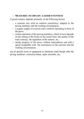 24
• MEASURES TO OBTAIN A GOOD EVENNESS
A good evenness depends primarily on the following factors:
• a concrete mix with an uniform consistency, adapted to the
paving machines and the working circumstances,
• a regular supply of concrete and a uniform spreading in front of
the paver,
• correct operation of the paving machines, which in turn depends
on the setting of the forms or the sensor lines, the quality of the
track runways, the regulation of the sensors, etc.,
• steady progress of the paver, without interruptions and with a
speed compatible with the consistency of the concrete and the
working circumstances,
use of specific tools or equipment to eliminate small bumps after the
paving machines: correction beam, super smoother, etc.
 