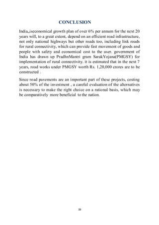 39
CONCLUSION
India„iseconomical growth plan of over 6% per annum for the next 20
years will, to a great extent, depend on an efficient road infrastructure,
not only national highways but other roads too, including link roads
for rural connectivity, which can provide fast movement of goods and
people with safety and economical cost to the user. government of
India has drawn up PradhnMantri gram SarakYojana(PMGSY) for
implementation of rural connectivity. it is estimated that in the next 7
years, road works under PMGSY worth Rs. 1,20,000 crores are to be
constructed .
Since road pavements are an important part of these projects, costing
about 50% of the investment , a careful evaluation of the alternatives
is necessary to make the right choice on a rational basis, which may
be comparatively more beneficial to the nation.
 