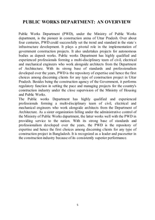 5
PUBLIC WORKS DEPARTMENT: AN OVERVIEW
Public Works Department (PWD), under the Ministry of Public Works
department, is the pioneer in construction arena of Uttar Pradesh. Over about
four centuries, PWD could successfully set the trend and standard in the state`s
infrastructure development. It plays a pivotal role in the implementation of
government construction projects. It also undertakes projects for autonomous
bodies as deposit works. Public works Department has highly qualified and
experienced professionals forming a multi-disciplinary team of civil, electrical
and mechanical engineers who work alongside architects from the Department
of Architecture. With its strong base of standards and professionalism
developed over the years, PWD is the repository of expertise and hence the first
choices among discerning clients for any type of construction project in Uttar
Pradesh. Besides being the construction agency of the Government, it performs
regulatory function in setting the pace and managing projects for the country's
construction industry under the close supervision of the Ministry of Housing
and Public Works.
The Public works Department has highly qualified and experienced
professionals forming a multi-disciplinary team of civil, electrical and
mechanical engineers who work alongside architects from the Department of
Architecture. As a sister organization falling under the administrative control of
the Ministry of Public Works department, the latter works well with the PWD in
providing service to the nation. With its strong base of standards and
professionalism developed over the years, the PWD is the repository of
expertise and hence the first choices among discerning clients for any type of
construction project in Bangladesh. It is recognized as a leader and pacesetter in
the construction industry because of its consistently superior performance.
 