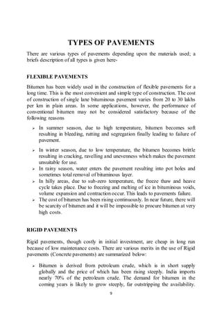 9
TYPES OF PAVEMENTS
There are various types of pavements depending upon the materials used; a
briefs description of all types is given here-
FLEXIBLE PAVEMENTS
Bitumen has been widely used in the construction of flexible pavements for a
long time. This is the most convenient and simple type of construction. The cost
of construction of single lane bituminous pavement varies from 20 to 30 lakhs
per km in plain areas. In some applications, however, the performance of
conventional bitumen may not be considered satisfactory because of the
following reasons
 In summer season, due to high temperature, bitumen becomes soft
resulting in bleeding, rutting and segregation finally leading to failure of
pavement.
 In winter season, due to low temperature, the bitumen becomes brittle
resulting in cracking, ravelling and unevenness which makes the pavement
unsuitable for use.
 In rainy season, water enters the pavement resulting into pot holes and
sometimes total removal of bituminous layer.
 In hilly areas, due to sub-zero temperature, the freeze thaw and heave
cycle takes place. Due to freezing and melting of ice in bituminous voids,
volume expansion and contraction occur. This leads to pavements failure.
 The cost of bitumen has been rising continuously. In near future, there will
be scarcity of bitumen and it will be impossible to procure bitumen at very
high costs.
RIGID PAVEMENTS
Rigid pavements, though costly in initial investment, are cheap in long run
because of low maintenance costs. There are various merits in the use of Rigid
pavements (Concrete pavements) are summarized below:
 Bitumen is derived from petroleum crude, which is in short supply
globally and the price of which has been rising steeply. India imports
nearly 70% of the petroleum crude. The demand for bitumen in the
coming years is likely to grow steeply, far outstripping the availability.
 