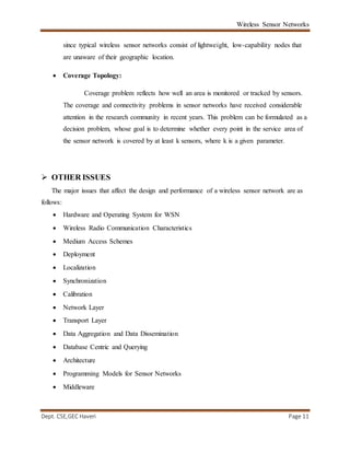 Wireless Sensor Networks
Dept. CSE,GEC Haveri Page 11
since typical wireless sensor networks consist of lightweight, low-capability nodes that
are unaware of their geographic location.
 Coverage Topology:
Coverage problem reflects how well an area is monitored or tracked by sensors.
The coverage and connectivity problems in sensor networks have received considerable
attention in the research community in recent years. This problem can be formulated as a
decision problem, whose goal is to determine whether every point in the service area of
the sensor network is covered by at least k sensors, where k is a given parameter.
 OTHER ISSUES
The major issues that affect the design and performance of a wireless sensor network are as
follows:
 Hardware and Operating System for WSN
 Wireless Radio Communication Characteristics
 Medium Access Schemes
 Deployment
 Localization
 Synchronization
 Calibration
 Network Layer
 Transport Layer
 Data Aggregation and Data Dissemination
 Database Centric and Querying
 Architecture
 Programming Models for Sensor Networks
 Middleware
 
