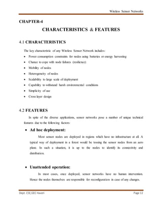 Wireless Sensor Networks
Dept. CSE,GEC Haveri Page 12
CHAPTER-4
CHARACTERISTICS & FEATURES
4.1 CHARACTERISTICS
The key characteristic of any Wireless Sensor Network includes:
 Power consumption constraints for nodes using batteries or energy harvesting
 Chance to cope with node failures (resilience)
 Mobility of nodes
 Heterogeneity of nodes
 Scalability to large scale of deployment
 Capability to withstand harsh environmental conditions
 Simplicity of use
 Cross layer design
4.2 FEATURES
In spite of the diverse applications, sensor networks pose a number of unique technical
features due to the following factors:
 Ad hoc deployment:
Most sensor nodes are deployed in regions which have no infrastructure at all. A
typical way of deployment in a forest would be tossing the sensor nodes from an aero
plane. In such a situation, it is up to the nodes to identify its connectivity and
distribution.
 Unattended operation:
In most cases, once deployed, sensor networks have no human intervention.
Hence the nodes themselves are responsible for reconfiguration in case of any changes.
 