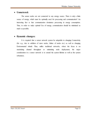 Wireless Sensor Networks
Dept. CSE,GEC Haveri Page 13
 Unmetered:
The sensor nodes are not connected to any energy source. There is only a finite
source of energy, which must be optimally used for processing and communication? An
interesting fact is that communication dominates processing in energy consumption.
Thus, in order to make optimal Use of energy, communication should be minimized as
much as possible.
 Dynamic changes:
It is required that a sensor network system be adaptable to changing Connectivity
(for e.g., due to addition of more nodes, failure of nodes etc.) as well as changing
Environmental stimuli. Thus, unlike traditional networks, where the focus is on
maximizing channel throughput or minimizing node deployment, the major
consideration in a sensor network is to extend the system lifetime as well as the system
robustness.
 