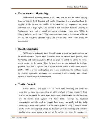 Wireless Sensor Networks
Dept. CSE,GEC Haveri Page 18
 Environmental Monitoring:
Environmental monitoring (Steere et al., 2000) can be used for animal tracking,
forest surveillance, flood detection, and weather forecasting. It is a natural candidate for
applying WSNs, because the variables to be monitored, e.g. temperature, are usually
distributed over a large region. One example is that researchers from the University of
Southampton have built a glacial environment monitoring system using WSNs in
Norway (Martinez et al., 2005). They collect data from sensor nodes installed within the
ice and the sub-glacial sediment without the use of wires which could disturb the
environment.
 Health Monitoring:
WSNs can be embedded into a hospital building to track and monitor patients and
all medical resources. Special kinds of sensors which can measure blood pressure, body
temperature and electrocardiograph (ECG) can even be knitted into clothes to provide
remote nursing for the elderly. When the sensors are worn or implanted for healthcare
purposes, they form a special kind of sensor network called a body sensor network
(BSN). BSN is a rich interdisciplinary area which revolutionizes the healthcare system
by allowing inexpensive, continuous and ambulatory health monitoring with real-time
updates of medical records via the Internet.
 Traffic Control:
Sensor networks have been used for vehicle traffic monitoring and control for
some time. At many crossroads, there are either overhead or buried sensors to detect
vehicles and to control the traffic lights. Furthermore, video cameras are also frequently
used to monitor road segments with heavy traffic. However, the traditional
communication networks used to connect these sensors are costly, and thus traffic
monitoring is usually only available at a few critical points in a city (Chong & Kumar,
2003). WSNs will completely change the landscape of traffic monitoring and control by
installing cheap sensor nodes in the car, at the parking lots, along the roadside, etc.
 