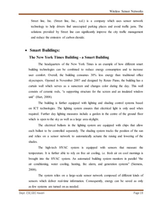 Wireless Sensor Networks
Dept. CSE,GEC Haveri Page 19
Street line, Inc. (Street line, Inc., n.d.) is a company which uses sensor network
technology to help drivers find unoccupied parking places and avoid traffic jams. The
solutions provided by Street line can significantly improve the city traffic management
and reduce the emission of carbon dioxide.
 Smart Buildings:
The New York Times Building - a Smart Building
The headquarters of the New York Times is an example of how different smart
building technologies can be combined to reduce energy consumption and to increase
user comfort. Overall, the building consumes 30% less energy than traditional office
skyscrapers. Opened in November 2007 and designed by Renzo Piano, the building has a
curtain wall which serves as a sunscreen and changes color during the day. This wall
consists of ceramic rods, “a supporting structure for the screen and an insulated window
unit” (Hart, 2008).
The building is further equipped with lighting and shading control systems based
on ICT technologies. The lighting system ensures that electrical light is only used when
required. Further day lighting measures include a garden in the centre of the ground floor
which is open to the sky as well as a large area skylight.
The electrical ballasts in the lighting system are equipped with chips that allow
each ballast to be controlled separately. The shading system tracks the position of the sun
and relies on a sensor network to automatically actuate the raising and lowering of the
shades.
The high-tech HVAC system is equipped with sensors that measure the
temperature. It is further able to rely on free air cooling, i.e. fresh air on cool mornings is
brought into the HVAC system. An automated building system monitors in parallel “the
air conditioning, water cooling, heating, fire alarm, and generation systems” (Siemens,
2008).
The system relies on a large-scale sensor network composed of different kinds of
sensors which deliver real-time information. Consequently, energy can be saved as only
as few systems are turned on as needed.
 