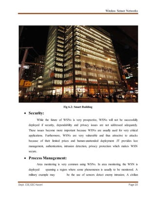 Wireless Sensor Networks
Dept. CSE,GEC Haveri Page 20
Fig 6.2: Smart Building
 Security:
While the future of WSNs is very prospective, WSNs will not be successfully
deployed if security, dependability and privacy issues are not addressed adequately.
These issues become more important because WSNs are usually used for very critical
applications. Furthermore, WSNs are very vulnerable and thus attractive to attacks
because of their limited prices and human-unattended deployment .IT provides kee
management, authentication, intrusion detection, privacy protection which makes WSN
secure.
 Process Management:
Area monitoring is very common using WSNs. In area monitoring, the WSN is
deployed spanning a region where some phenomenon is usually to be monitored. A
military example may be the use of sensors detect enemy intrusion; A civilian
 