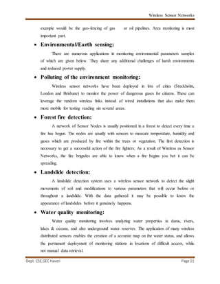 Wireless Sensor Networks
Dept. CSE,GEC Haveri Page 21
example would be the geo-fencing of gas or oil pipelines. Area monitoring is most
important part.
 Environmental/Earth sensing:
There are numerous applications in monitoring environmental parameters samples
of which are given below. They share any additional challenges of harsh environments
and reduced power supply.
 Polluting of the environment monitoring:
Wireless sensor networks have been deployed in lots of cities (Stockholm,
London and Brisbane) to monitor the power of dangerous gases for citizens. These can
leverage the random wireless links instead of wired installations that also make them
more mobile for testing reading sin several areas.
 Forest fire detection:
A network of Sensor Nodes is usually positioned in a forest to detect every time a
fire has begun. The nodes are usually with sensors to measure temperature, humidity and
gases which are produced by fire within the trees or vegetation. The first detection is
necessary to get a successful action of the fire fighters; As a result of Wireless as Sensor
Networks, the fire brigades are able to know when a fire begins you bet it can be
spreading.
 Landslide detection:
A landslide detection system uses a wireless sensor network to detect the slight
movements of soil and modifications to various parameters that will occur before or
throughout a landslide. With the data gathered it may be possible to know the
appearance of landslides before it genuinely happens.
 Water quality monitoring:
Water quality monitoring involves analyzing water properties in dams, rivers,
lakes & oceans, and also underground water reserves. The application of many wireless
distributed sensors enables the creation of a accurate map on the water status, and allows
the permanent deployment of monitoring stations in locations of difficult access, while
not manual data retrieval.
 