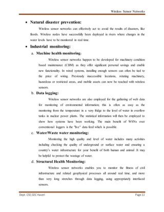 Wireless Sensor Networks
Dept. CSE,GEC Haveri Page 22
 Natural disaster prevention:
Wireless sensor networks can effectively act to avoid the results of disasters, like
floods. Wireless nodes have successfully been deployed in rivers where changes in the
water levels have to be monitored in real time.
 Industrial monitoring:
a. Machine health monitoring:
Wireless sensor networks happen to be developed for machinery condition
based maintenance (CBM) as they offer significant personal savings and enable
new functionality. In wired systems, installing enough sensors can often be tied to
the price of wiring. Previously inaccessible locations, rotating machinery,
hazardous or restricted areas, and mobile assets can now be reached with wireless
sensors.
b. Data logging:
Wireless sensor networks are also employed for the gathering of web data
for monitoring of environmental information; this is often as easy as the
monitoring from the temperature in a very fridge to the level of water in overflow
tanks in nuclear power plants. The statistical information will then be employed to
show how systems have been working. The main benefit of WSNs over
conventional loggers is the "live" data feed which is possible.
c. Water/Waste water monitoring:
Monitoring the high quality and level of water includes many activities
including checking the quality of underground or surface water and ensuring a
country’s water infrastructure for your benefit of both human and animal .It may
be helpful to protect the wastage of water.
d. Structural Health Monitoring:
Wireless sensor networks enables you to monitor the fitness of civil
infrastructure and related geophysical processes all around real time, and more
than very long stretches through data logging, using appropriately interfaced
sensors.
 