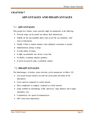 Wireless Sensor Networks
Dept. CSE,GEC Haveri Page 23
CHAPTER-7
ADVANTAGES AND DISADVANTAGES
7.1 ADVANTAGES
Why people love wireless sensor networks might be summarized as the following:
 Network setups can be carried out without fixed infrastructure.
 Suitable for the non-reachable places such as over the sea, mountains, rural
areas or deep forests.
 Flexible if there is random situation when additional workstation is needed.
 Implementation pricing is cheap.
 It avoids plenty of wiring.
 It might accommodate new devices at any time.
 It's flexible to undergo physical partitions.
 It can be accessed by using a centralized monitor.
7.2 DISADVANTAGES
The disadvantages of wireless sensor networks can be summarized as follows [9]:
 Less secure because hackers can enter the access point and obtain all the
information.
 Lower speed as compared to a wired network.
 More complicated to configure compared to a wired network.
 Easily troubled by surroundings (walls, microwave, large distances due to signal
attenuation, etc).
 Comparatively low speed of communication.
 Still Costly (most importantly).
 
