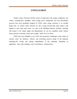 Wireless Sensor Networks
Dept. CSE,GEC Haveri Page 24
CONCLUSION
Wireless Sensor Networks (WSNs) consist of small nodes with sensing, computation, and
wireless communications capabilities. Many routing, power management, and data dissemination
protocols have been specifically designed for WSNs where energy awareness is an essential
design issue. As wireless sensor networks are still a young research field, much activity is still
ongoing to solve many open issues. As some of the underlying hardware problems, especially
with respect to the energy supply and miniaturization, are not yet completely solved, wireless
sensor networks are having certain short comings, which are to be solved.
WSNs have been identified as one of the most prospective technologies in this century..In
concrete terms, the hardware, software and networking protocol design of this important
technology.The security and ongoing standardization of this technology. Depending on
applications, many other techniques such as localization, synchronization.
 