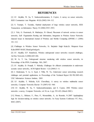 Wireless Sensor Networks
Dept. CSE,GEC Haveri Page 25
REFERENCES
[1] I.F. Akyildiz, W. Su, Y. Sankarasubramaniam, E. Cayirci, A survey on sensor networks,
IEEE Communicat ions Magazine 40 (8) (2002) 104–112.
[2] S. Toumpis, T. Tassiulas, Optimal deployment of large wireless sensor networks, IEEE
Transactions on Information Theory 52 (2006) 2935–2953.
[3] J. Yick, G. Pasternack, B. Mukherjee, D. Ghosal, Placement of network services in sensor
networks, Self- Organization Routing and Information, Integration in Wireless Sensor Networks
(Special Issue) in International Journal of Wireless and Mobile Computing (IJWMC) 1 (2006)
101–112.
[4] Challenges in Wireless Sensor Networks, Er. Barjinder Singh Kaler,Er. Manpreet Kaur
Kaler,RIMT-MAEC,Mandigobindgarh.
[5] I.F. Akyildiz, E.P. Stuntebeck, Wireless underground sensor networks: research challenges,
Ad-Hoc Networks 4 (2006) 669–686.
[6] M. Li, Y. Liu, Underground structure monitoring with wireless sensor networks, in:
Proceedings of the IPSN, Cambridge, MA, 2007.
[7] I.F. Akyildiz, D. Pompili, T. Melodia, Challenges for efficient communication in underwater
acoustic sensor networks, ACM Sigbed Review 1 (2) (2004) 3– 8.
[8] J. Heidemann, Y. Li, A. Syed, J. Wills, W. Ye, Underwater sensor networking: research
challenges and potential applications, in: Proceedings of the Technical Report ISI-TR-2005-603,
USC/ Information Sciences Institute, 2005.
[9] I.F. Akyildiz, T. Melodia, K.R. Chowdhury, A survey on wireless multimedia sensor
networks, Computer Networks Elsevier 51 (2007) 921–960.
[10] I.F. Akyildiz, W. Su, Y. Sankarasubramaniam, and E. Cayirci, 2002 Wireless sensor
networks: a survey, Computer Networks, vol 38, no. 4, pp. 393-422, (March 2002.)
[11] Pirmez, L., Delicato, F., Pires, P., Mostardinha, A., de Rezende, N.:2007 Applyingfuzzy
logic for decision-making on wireless sensor networks. In: Fuzzy Systems Conference '07, Proc.,
IEEE (2007).
 