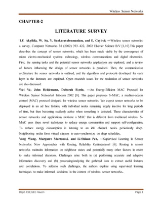 Wireless Sensor Networks
Dept. CSE,GEC Haveri Page 3
CHAPTER-2
LITERATURE SURVEY
I.F. Akyildiz, W. Su, Y. Sankarasubramaniam, and E. Cayirci; ―Wireless sensor networks:
a survey, Computer Networks 38 (2002) 393–422, 2002 Elsevier Science B.V [1,10].This paper
describes the concept of sensor networks, which has been made viable by the convergence of
micro electro-mechanical systems technology, wireless communications and digital electronics.
First, the sensing tasks and the potential sensor networks applications are explored, and a review
of factors influencing the design of sensor networks is provided. Then, the communication
architecture for sensor networks is outlined, and the algorithms and protocols developed for each
layer in the literature are explored. Open research issues for the realization of sensor networks
are also discussed.
Wei Ye, John Heidemann, Deborah Estrin, ―An Energy-Efficient MAC Protocol for
Wireless Sensor Networks‖ Infocom 2002 [8]. This paper proposes S-MAC, a medium-access
control (MAC) protocol designed for wireless sensor networks. We expect sensor networks to be
deployed in an ad hoc fashion, with individual nodes remaining largely inactive for long periods
of time, but then becoming suddenly active when something is detected. These characteristics of
sensor networks and applications motivate a MAC that is different from traditional wireless. S-
MAC uses three novel techniques to reduce energy consumption and support self-configuration.
To reduce energy consumption in listening to an idle channel, nodes periodically sleep.
Neighboring nodes form virtual clusters to auto-synchronize on sleep schedules.
Yong Wang, Margaret Martonosi, and Li-Shiuan Peh, ―Supervised Learning in Sensor
Networks: New Approaches with Routing, Reliability Optimizations‖ [6]. Routing in sensor
networks maintains information on neighbour states and potentially many other factors in order
to make informed decisions. Challenges arise both in (a) performing accurate and adaptive
information discovery and (b) processing/analyzing the gathered data to extract useful features
and correlations. To address such challenges, the authors explore using supervised learning
techniques to make informed decisions in the context of wireless sensor networks.
 